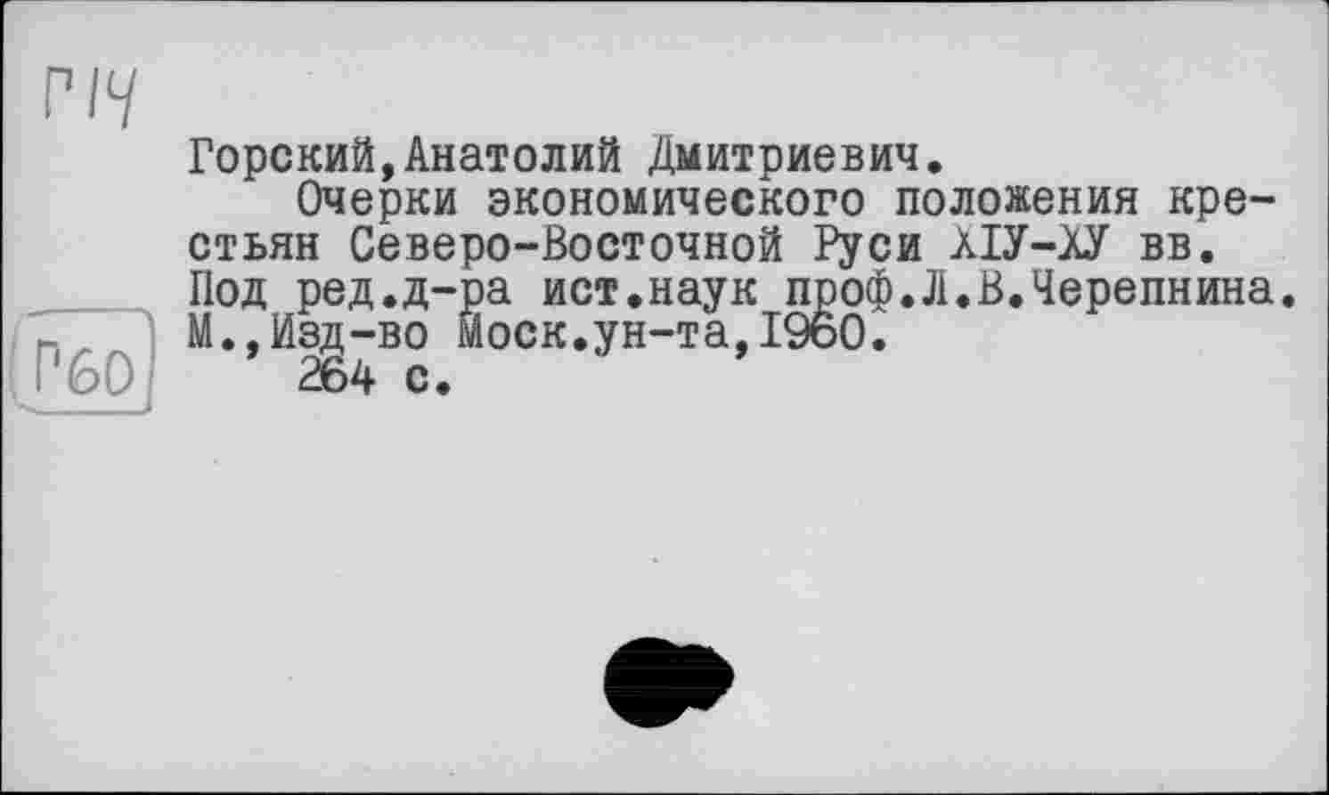 ﻿РІЧ
|_PfeO
Горский,Анатолий Дмитриевич.
Очерки экономического положения крестьян Северо-Восточной Руси ХІУ-АУ вв. Под ред.д-ра ист.наук проф.Л.В.Черепнина. М.,Изд-во моек.ун-та,I960.
264 с.